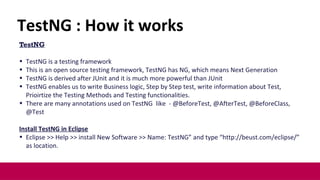 TestNG
• TestNG is a testing framework
• This is an open source testing framework, TestNG has NG, which means Next Generation
• TestNG is derived after JUnit and it is much more powerful than JUnit
• TestNG enables us to write Business logic, Step by Step test, write information about Test,
Prioirtize the Testing Methods and Testing functionalities.
• There are many annotations used on TestNG like - @BeforeTest, @AfterTest, @BeforeClass,
@Test
Install TestNG in Eclipse
• Eclipse >> Help >> install New Software >> Name: TestNG” and type “http://beust.com/eclipse/”
as location.
8
TestNG : How it works
 