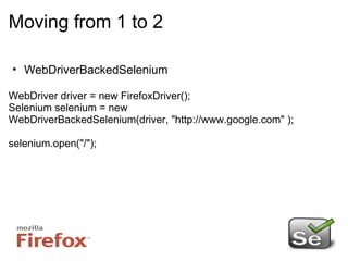 Moving from 1 to 2 WebDriverBackedSelenium WebDriver driver = new FirefoxDriver(); Selenium selenium = new WebDriverBackedSelenium(driver, "http://www.google.com" ); selenium.open("/"); 