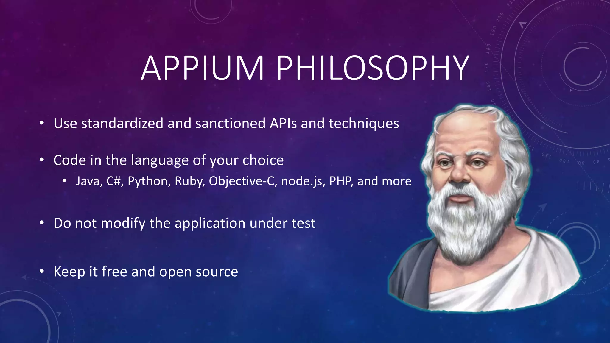 APPIUM PHILOSOPHY
• Use standardized and sanctioned APIs and techniques
• Code in the language of your choice
• Java, C#, Python, Ruby, Objective-C, node.js, PHP, and more
• Do not modify the application under test
• Keep it free and open source
 