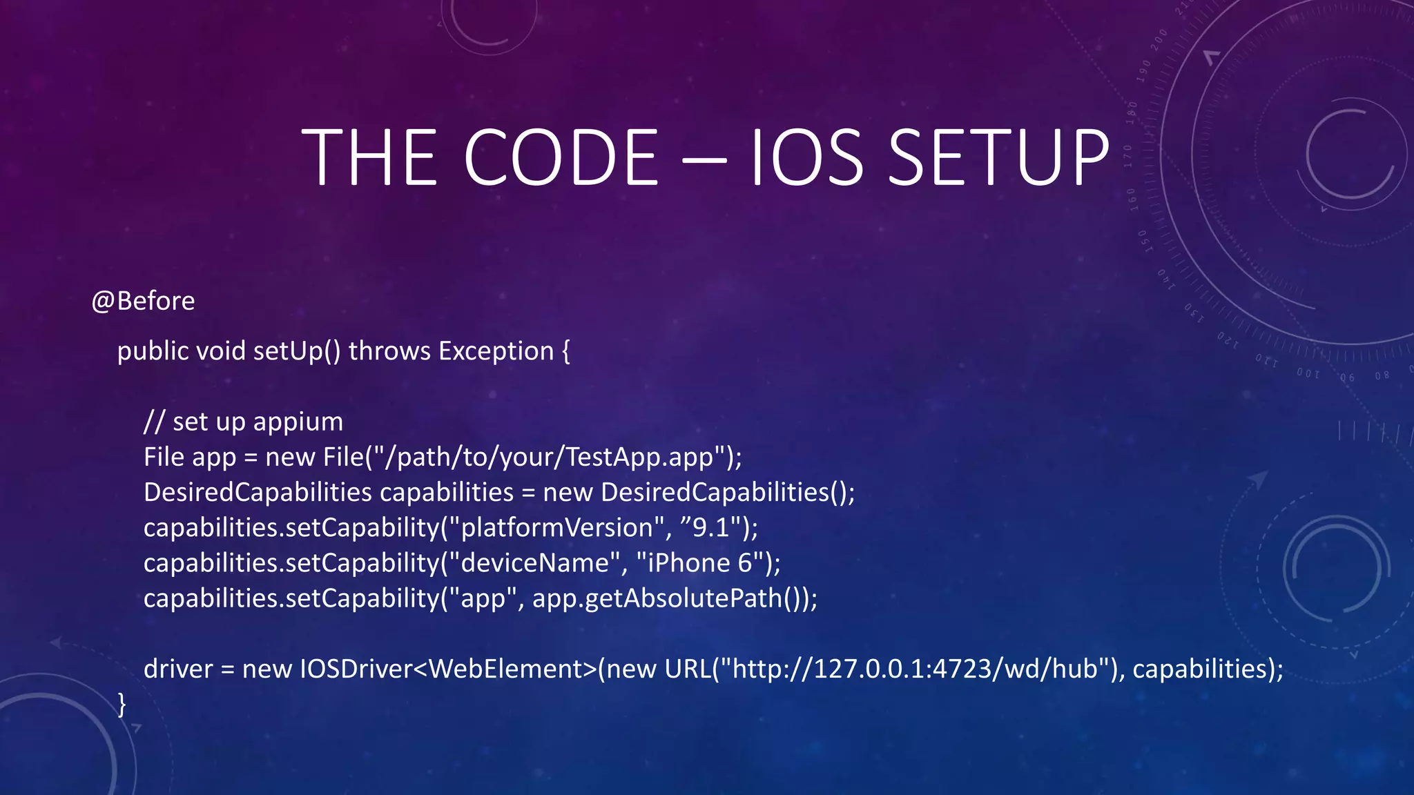 @Before
public void setUp() throws Exception {
// set up appium
File app = new File("/path/to/your/TestApp.app");
DesiredCapabilities capabilities = new DesiredCapabilities();
capabilities.setCapability("platformVersion", ”9.1");
capabilities.setCapability("deviceName", "iPhone 6");
capabilities.setCapability("app", app.getAbsolutePath());
driver = new IOSDriver<WebElement>(new URL("http://127.0.0.1:4723/wd/hub"), capabilities);
}
THE CODE – IOS SETUP
 