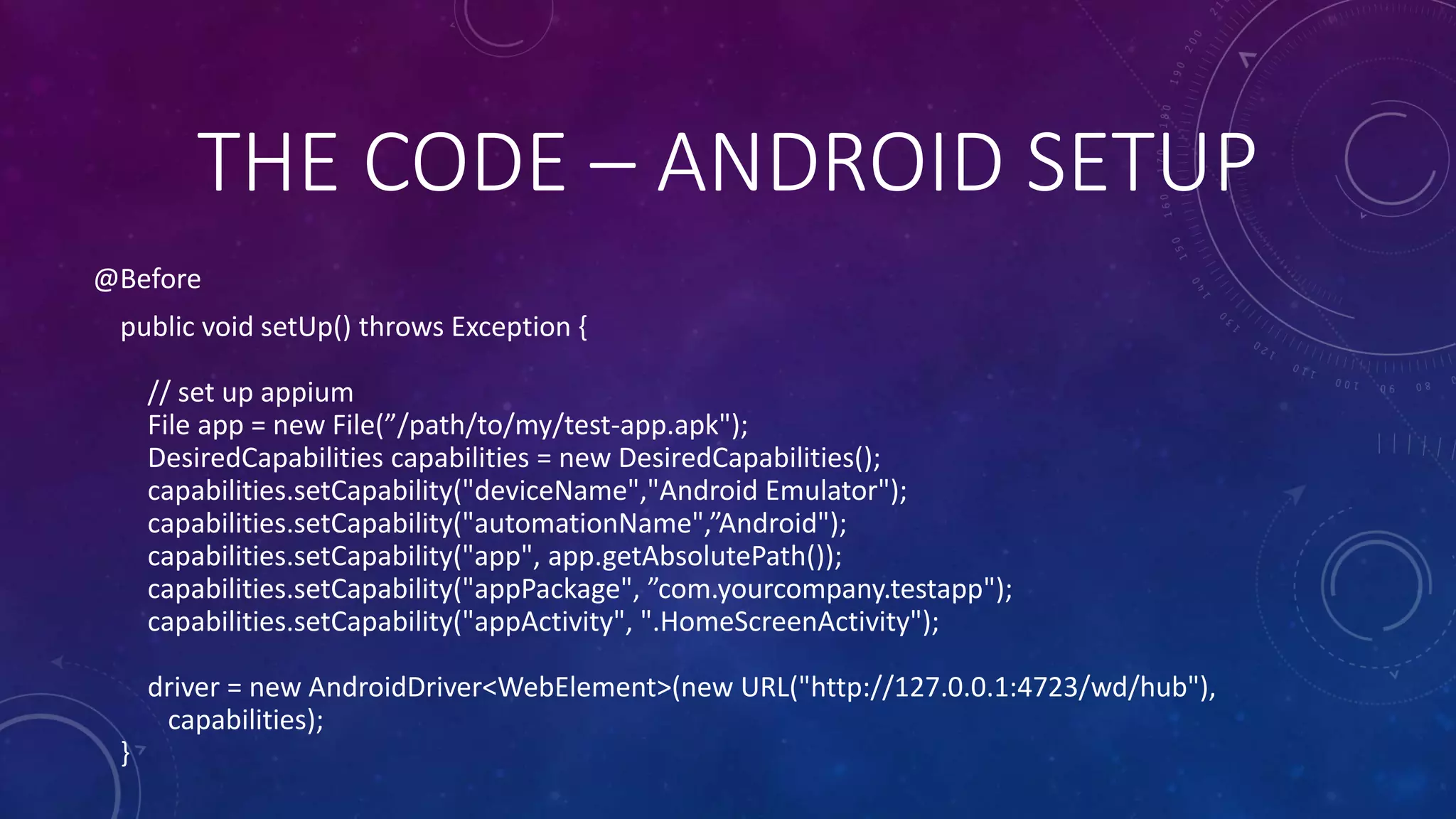 @Before
public void setUp() throws Exception {
// set up appium
File app = new File(”/path/to/my/test-app.apk");
DesiredCapabilities capabilities = new DesiredCapabilities();
capabilities.setCapability("deviceName","Android Emulator");
capabilities.setCapability("automationName",”Android");
capabilities.setCapability("app", app.getAbsolutePath());
capabilities.setCapability("appPackage", ”com.yourcompany.testapp");
capabilities.setCapability("appActivity", ".HomeScreenActivity");
driver = new AndroidDriver<WebElement>(new URL("http://127.0.0.1:4723/wd/hub"),
capabilities);
}
THE CODE – ANDROID SETUP
 