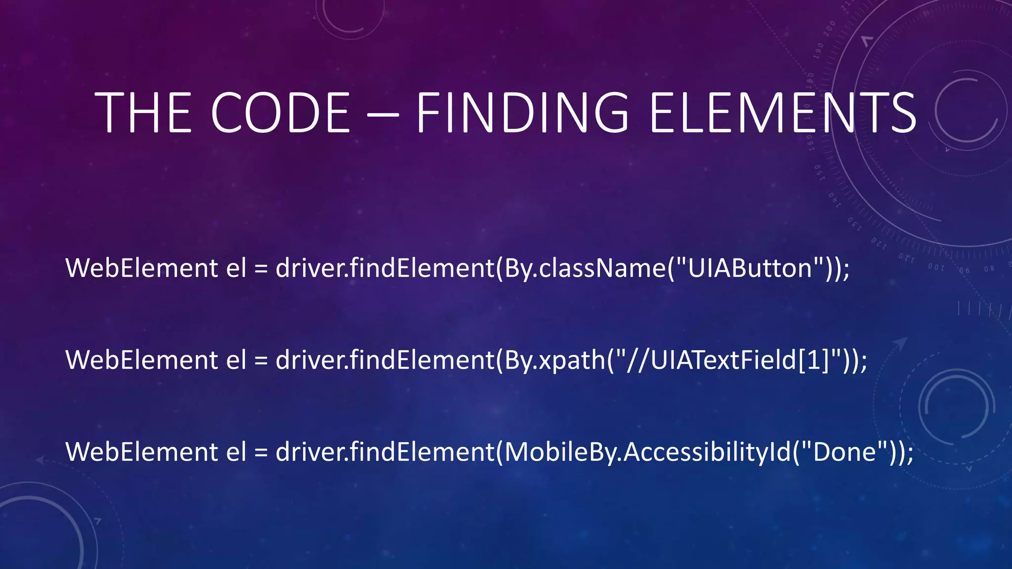 WebElement el = driver.findElement(By.className("UIAButton"));
WebElement el = driver.findElement(By.xpath("//UIATextField[1]"));
WebElement el = driver.findElement(MobileBy.AccessibilityId("Done"));
THE CODE – FINDING ELEMENTS
 