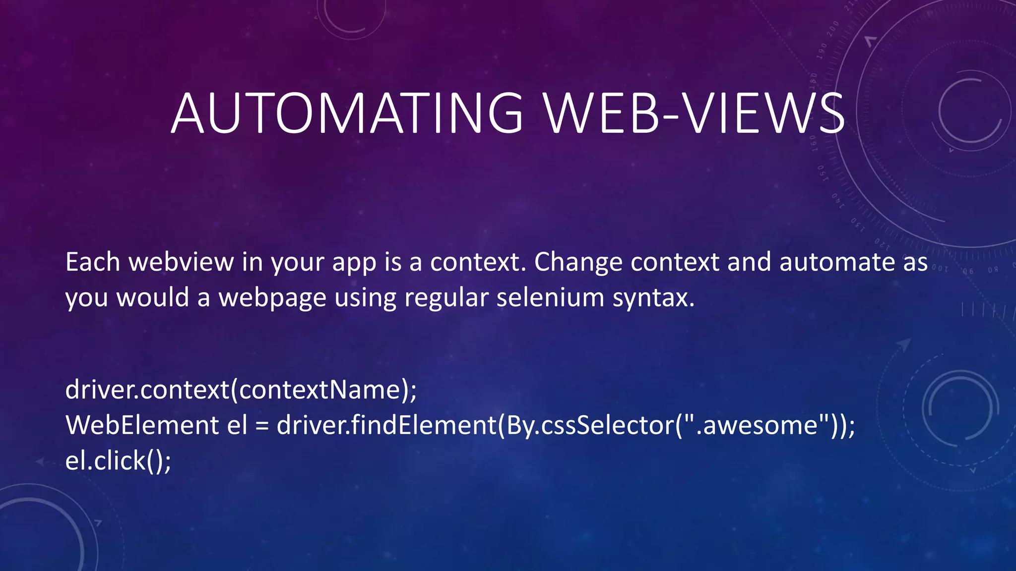 Each webview in your app is a context. Change context and automate as
you would a webpage using regular selenium syntax.
driver.context(contextName);
WebElement el = driver.findElement(By.cssSelector(".awesome"));
el.click();
AUTOMATING WEB-VIEWS
 