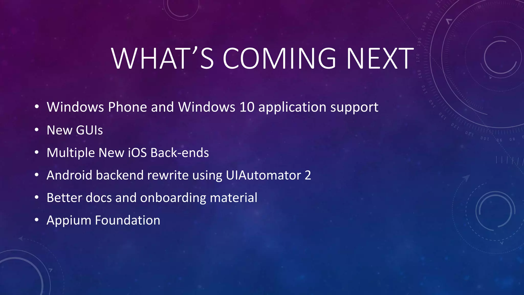WHAT’S COMING NEXT
• Windows Phone and Windows 10 application support
• New GUIs
• Multiple New iOS Back-ends
• Android backend rewrite using UIAutomator 2
• Better docs and onboarding material
• Appium Foundation
 