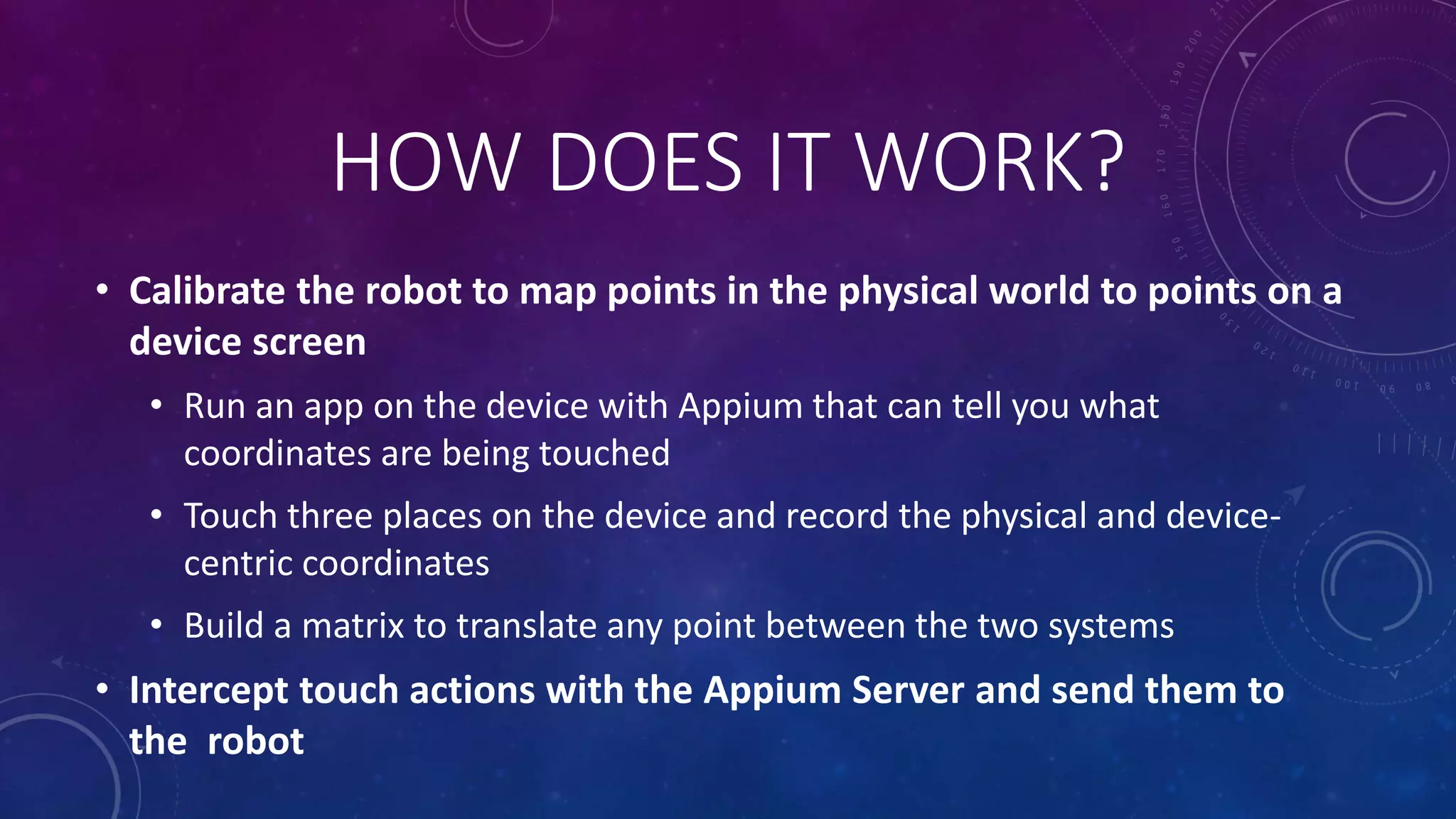 HOW DOES IT WORK?
• Calibrate the robot to map points in the physical world to points on a
device screen
• Run an app on the device with Appium that can tell you what
coordinates are being touched
• Touch three places on the device and record the physical and device-
centric coordinates
• Build a matrix to translate any point between the two systems
• Intercept touch actions with the Appium Server and send them to
the robot
 