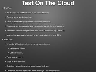 Test On The Cloud
• The Pros:
• It’s the present and the future of automated testing.
• Ease of setup and integration.
• Save on costs of buying mobile devices or machines.
• Some test services provide you with excellent analytics and reporting.
• Some test services integrate well with cloud CI services. e.g. Travis CI.
• You expose your app to a much larger range of devices and OS’s.
• The Cons:
• It can be difﬁcult sometimes to narrow down issues.
• Network problems.
• Latency issues.
• Outages can occur.
• Bugs in their software.
• Acquired by another company and then shutdown.
• Costs can become signiﬁcant when running CI on every commit.
 