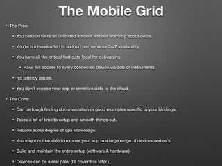 The Mobile Grid
• The Pros:
• You can run tests an unlimited amount without worrying about costs.
• You’re not handcuffed to a cloud test services 24/7 availability.
• You have all the critical test data local for debugging.
• Have full access to every connected device via adb or instruments.
• No latency issues.
• You don't expose your app or sensitive data to the cloud.
• The Cons:
• Can be tough ﬁnding documentation or good examples speciﬁc to your bindings.
• Takes a bit of time to setup and smooth things out.
• Require some degree of ops knowledge.
• You might not be able to expose your app to a large range of devices and os’s.
• Build and maintain the entire setup (software & hardware).
• Devices can be a real pain! (I’ll cover this later.)
 