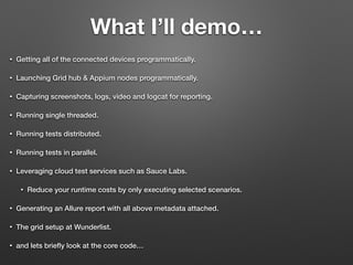 What I’ll demo…
• Getting all of the connected devices programmatically.
• Launching Grid hub & Appium nodes programmatically.
• Capturing screenshots, logs, video and logcat for reporting.
• Running single threaded.
• Running tests distributed.
• Running tests in parallel.
• Leveraging cloud test services such as Sauce Labs.
• Reduce your runtime costs by only executing selected scenarios.
• Generating an Allure report with all above metadata attached.
• The grid setup at Wunderlist.
• and lets brieﬂy look at the core code…
 