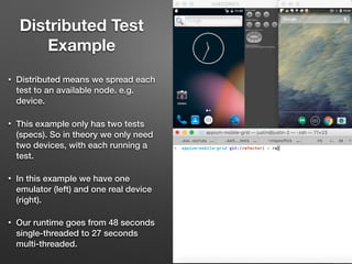 • Distributed means we spread each
test to an available node. e.g.
device.
• This example only has two tests
(specs). So in theory we only need
two devices, with each running a
test.
• In this example we have one
emulator (left) and one real device
(right).
• Our runtime goes from 48 seconds
single-threaded to 27 seconds
multi-threaded.
Distributed Test
Example
 