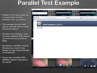 Parallel Test Example
• Parallel in this case means we
run same tests on every
available node. e.g. device.
• This example has two tests
(specs). All tests will run on all
devices/emulators.
• We have ﬁve emulators, each
running a different SDK version,
and one real device (bottom
right).
• By testing on all SDK versions,
this gives us a warm fuzzy
feeling our app works correctly
on all versions.
• As you saw, emulator-5554
(GRID5) crashed. Lets look at
the report!
 