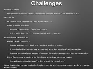 Challenges
• Adb disconnects.
• I programmatically rebooting USB hubs before every test run. This reconnects adb.
• WiFi issues.
• I toggle airplane mode on/oﬀ prior to every test run.
• Other Possible Solutions:
• Reverse USB tethering. (requires rooting.)
• Using multiple routers on diﬀerent broadcasting channels.
• Alternatives to real devices:
• Android Studio emulators.
• Cannot video record. *I will open a source a solution to this.
• A big plus IMO is that you have access your apps ﬁles (database) without rooting.
• Can use up a signiﬁcant amount of memory depending on specs and the number running.
• Using Genymotion emulators. It’s the closest vm software to a real device.
• Has video recording but no API or CLI to start the recording. :/
• Some devices just behave erratically. (random reboots, adb connection issues, wonky text output,
battery issues).
 