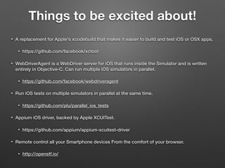Things to be excited about!
• A replacement for Apple's xcodebuild that makes it easier to build and test iOS or OSX apps.
• https://github.com/facebook/xctool
• WebDriverAgent is a WebDriver server for iOS that runs inside the Simulator and is written
entirely in Objective-C. Can run multiple iOS simulators in parallel.
• https://github.com/facebook/webdriveragent
• Run iOS tests on multiple simulators in parallel at the same time.
• https://github.com/plu/parallel_ios_tests
• Appium iOS driver, backed by Apple XCUITest.
• https://github.com/appium/appium-xcuitest-driver
• Remote control all your Smartphone devices From the comfort of your browser.
• http://openstf.io/
 