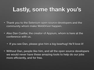 Lastly, some thank you’s
• Thank you to the Selenium open source developers and the
community whom make WebDriver happen.
• Also Dan Cuellar, the creator of Appium, whom is here at the
conference with us.
• If you see Dan, please give him a big bearhug! He’ll love it!
• Without Dan, people like him, and all the open source developers
we would never have these amazing tools to help do our jobs
more efﬁciently, and for free.
 