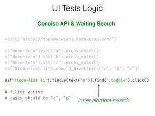  
visit("https://todomvc4tasj.herokuapp.com/")
 
s("#new-todo").set("a").press_enter()
s("#new-todo").set("b").press_enter()
s("#new-todo").set("c").press_enter() 
ss("#todo-list li").should_have(texts("a", "b", "c")) 
 
ss("#todo-list li").findBy(text("b")).find(".toggle").click() 
 
# filter active 
# tasks should be "a", "c"
UI Tests Logic
inner element search
Concise API & Waiting Search
 
