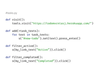 #tasks.py
def visit(): 
tools.visit("https://todomvc4tasj.herokuapp.com/") 
def add(*task_texts): 
for text in task_texts:
s("#new-todo").set(text).press_enter() 
 
def filter_active(): 
s(by_link_text(”Active”)).click() 
 
def filter_completed(): 
s(by_link_text(”Completed”)).click()
 