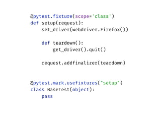 @pytest.fixture(scope='class') 
def setup(request): 
set_driver(webdriver.Firefox()) 
 
def teardown(): 
get_driver().quit() 
 
request.addfinalizer(teardown) 
 
 
@pytest.mark.usefixtures("setup") 
class BaseTest(object): 
pass
 
