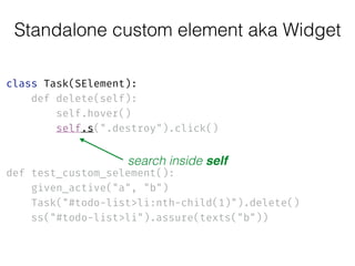 Standalone custom element aka Widget
class Task(SElement): 
def delete(self): 
self.hover() 
self.s(".destroy").click() 
 
 
def test_custom_selement(): 
given_active("a", "b") 
Task("#todo-list>li:nth-child(1)").delete() 
ss("#todo-list>li").assure(texts("b"))
search inside self
 