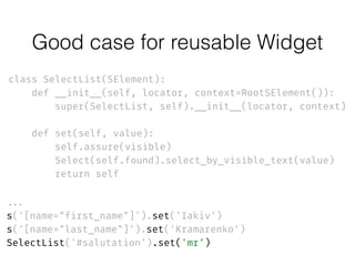 class SelectList(SElement): 
def __init__(self, locator, context=RootSElement()): 
super(SelectList, self).__init__(locator, context) 
 
def set(self, value): 
self.assure(visible) 
Select(self.found).select_by_visible_text(value) 
return self
...
s('[name="first_name"]').set('Iakiv') 
s('[name="last_name"]').set('Kramarenko')
SelectList('#salutation').set('mr')
Good case for reusable Widget
 