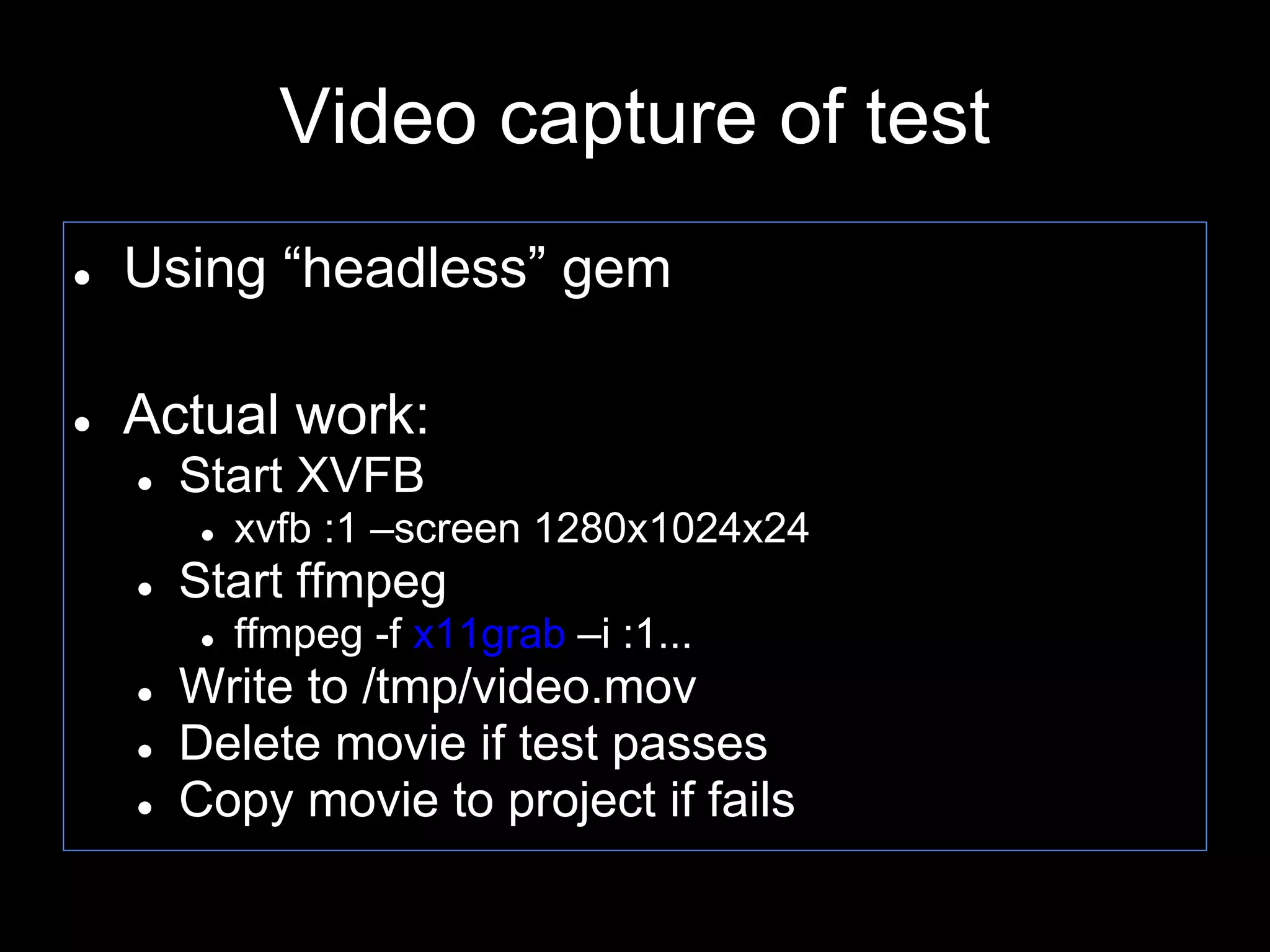 Video capture of test
● Using “headless” gem
● Actual work:
● Start XVFB
● xvfb :1 –screen 1280x1024x24
● Start ffmpeg
● ffmpeg -f x11grab –i :1...
● Write to /tmp/video.mov
● Delete movie if test passes
● Copy movie to project if fails