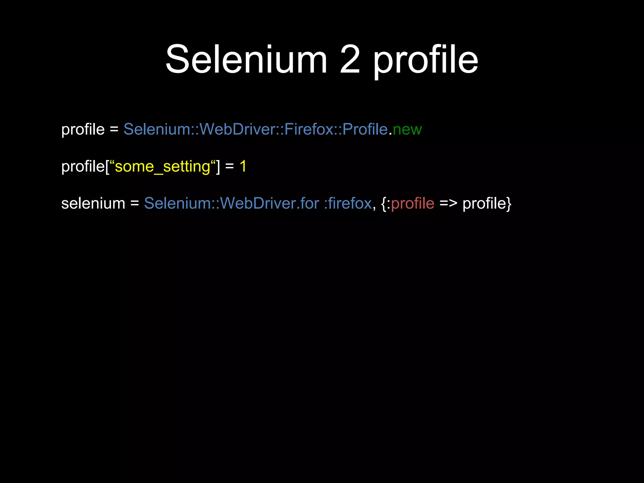 Selenium 2 profile
profile = Selenium::WebDriver::Firefox::Profile.new

profile[“some_setting“] = 1

selenium = Selenium::WebDriver.for :firefox, {:profile => profile}
 