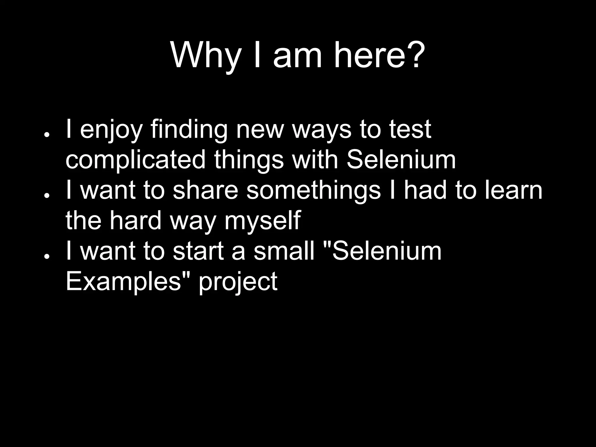 Why I am here?
● I enjoy finding new ways to test
complicated things with Selenium
● I want to share somethings I had to learn
the hard way myself
● I want to start a small "Selenium
Examples" project