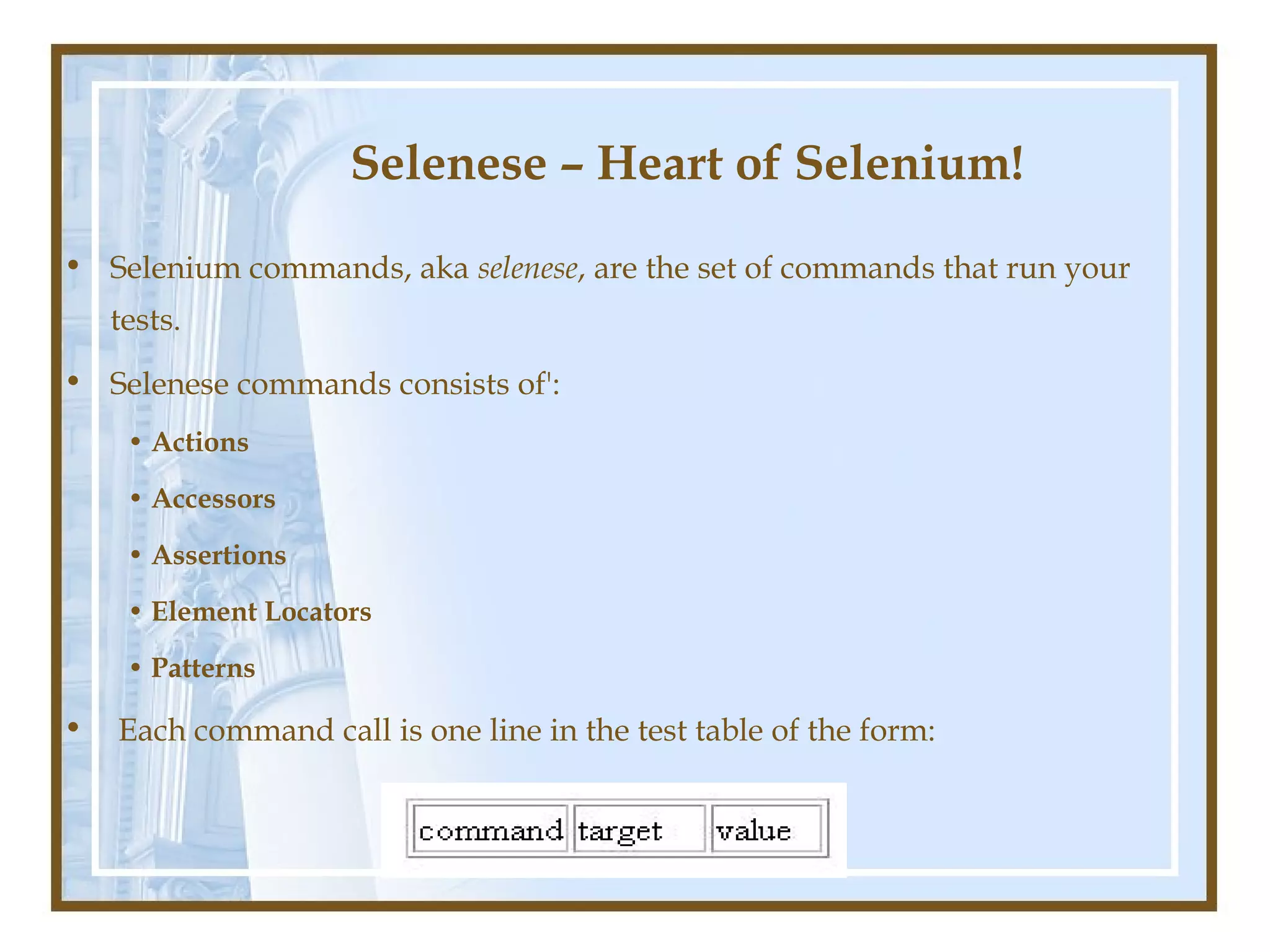 Selenese – Heart of Selenium!
• Selenium commands, aka selenese, are the set of commands that run your
    tests.
• Selenese commands consists of':
     • Actions

     • Accessors

     • Assertions

     • Element Locators

     • Patterns

•   Each command call is one line in the test table of the form:
 