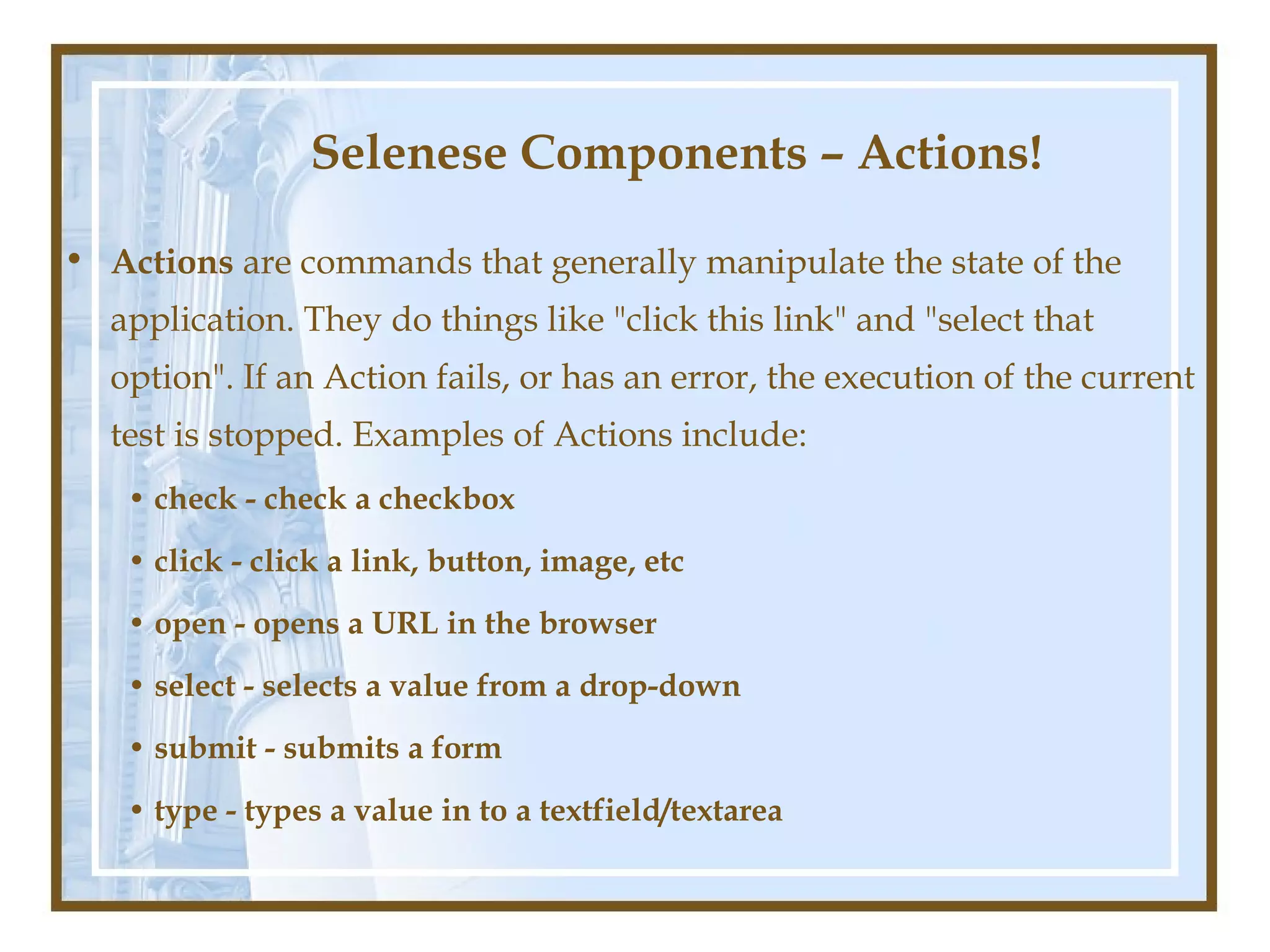 Selenese Components – Actions!

• Actions are commands that generally manipulate the state of the
  application. They do things like "click this link" and "select that
  option". If an Action fails, or has an error, the execution of the current
  test is stopped. Examples of Actions include:
   • check - check a checkbox
   • click - click a link, button, image, etc
   • open - opens a URL in the browser
   • select - selects a value from a drop-down
   • submit - submits a form
   • type - types a value in to a textfield/textarea
 