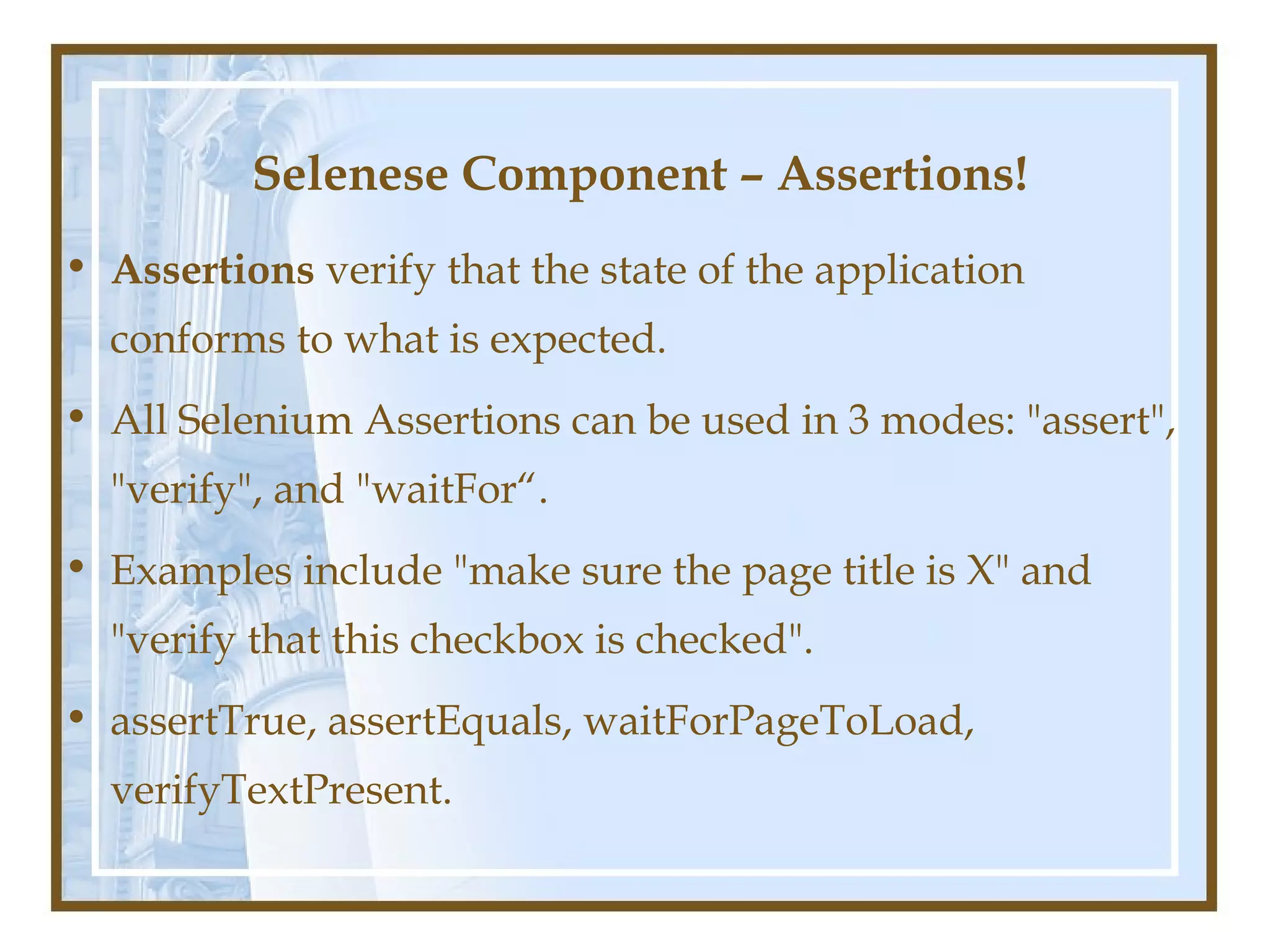 Selenese Component – Assertions!
• Assertions verify that the state of the application
  conforms to what is expected.
• All Selenium Assertions can be used in 3 modes: "assert",
  "verify", and "waitFor“.
• Examples include "make sure the page title is X" and
  "verify that this checkbox is checked".
• assertTrue, assertEquals, waitForPageToLoad,
  verifyTextPresent.
 