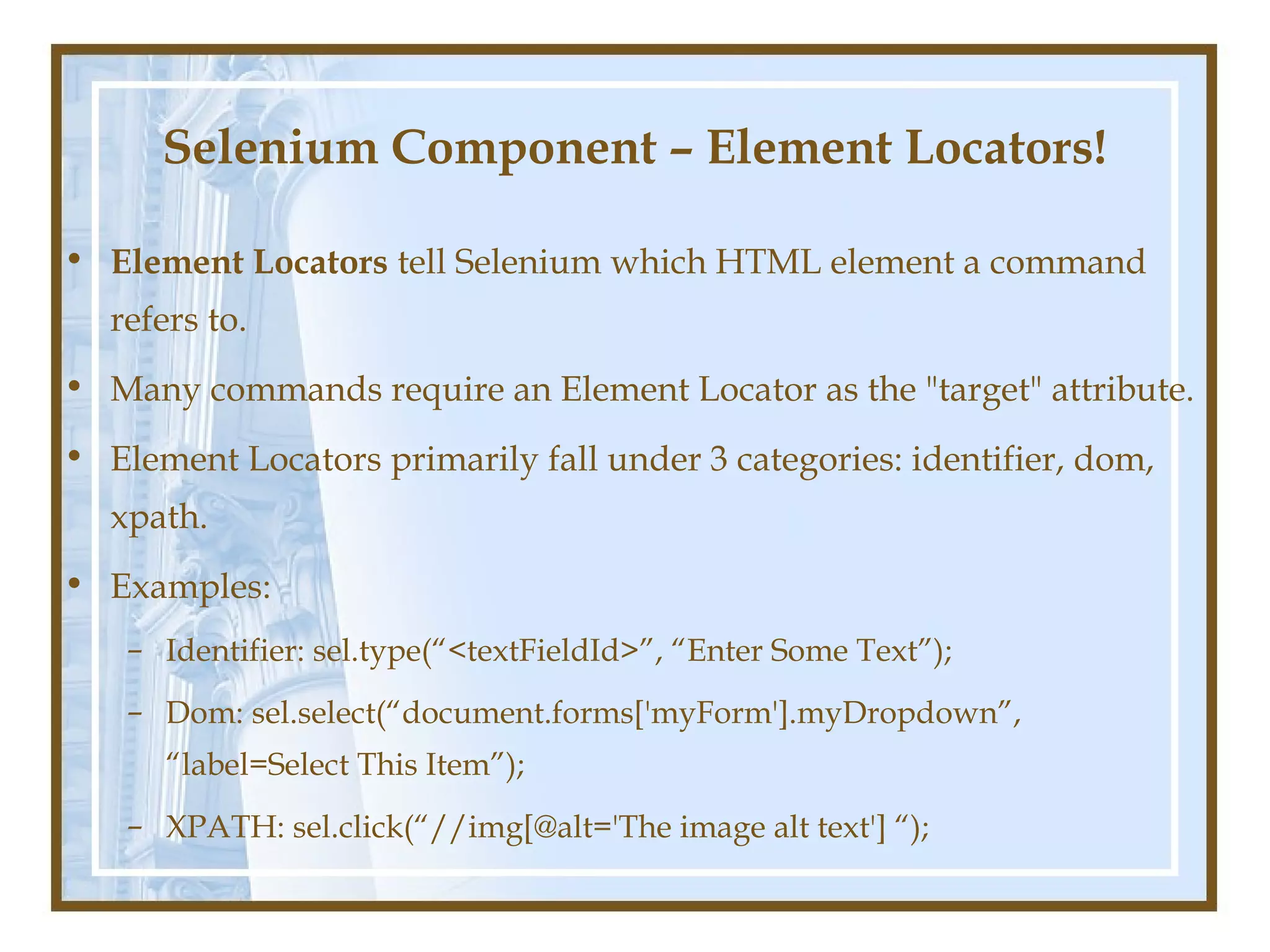 Selenium Component – Element Locators!

• Element Locators tell Selenium which HTML element a command
  refers to.
• Many commands require an Element Locator as the "target" attribute.
• Element Locators primarily fall under 3 categories: identifier, dom,
  xpath.
• Examples:
    – Identifier: sel.type(“<textFieldId>”, “Enter Some Text”);
    – Dom: sel.select(“document.forms['myForm'].myDropdown”,
      “label=Select This Item”);
    – XPATH: sel.click(“//img[@alt='The image alt text'] “);
 