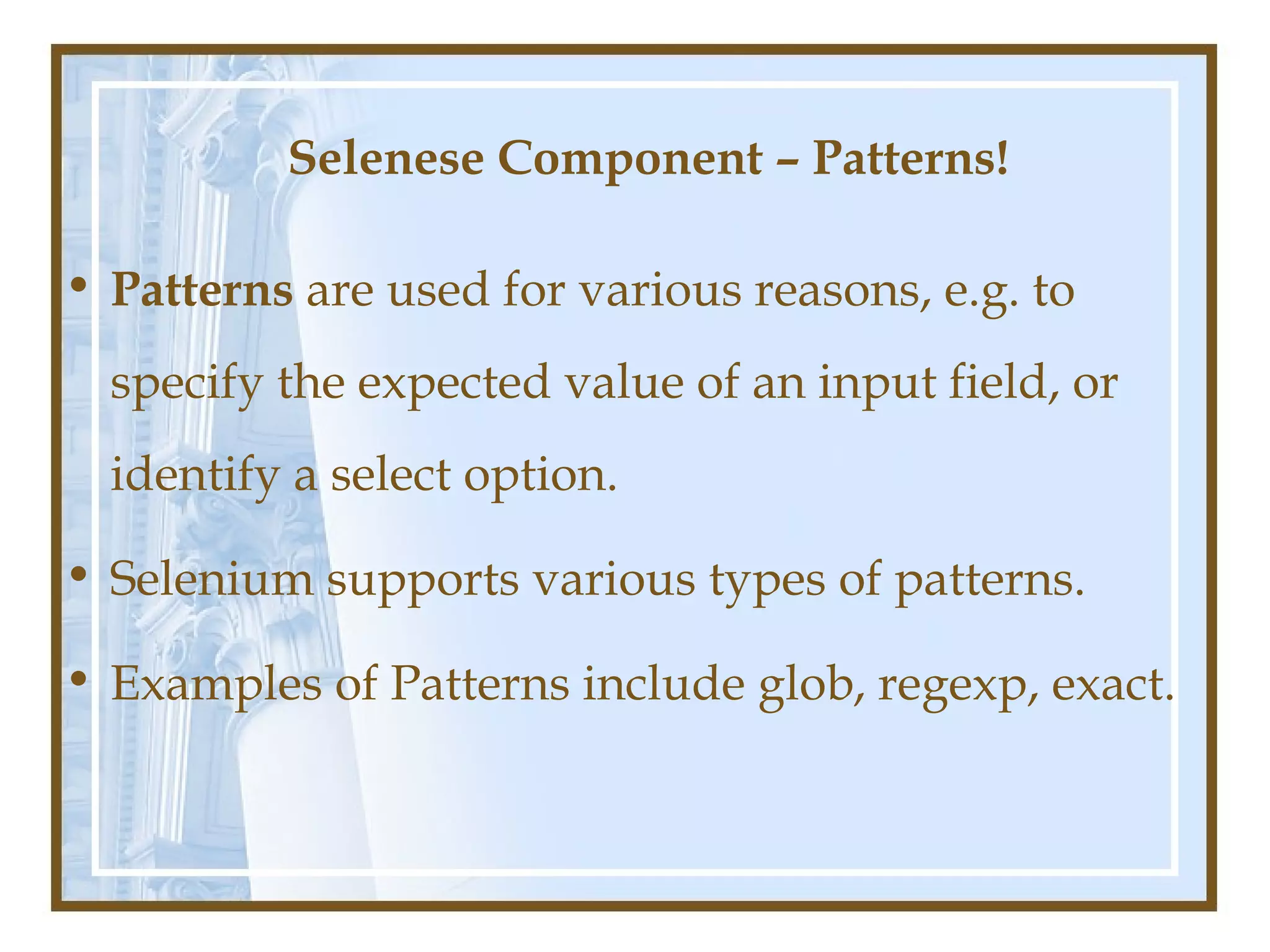 Selenese Component – Patterns!

• Patterns are used for various reasons, e.g. to
  specify the expected value of an input field, or
  identify a select option.

• Selenium supports various types of patterns.

• Examples of Patterns include glob, regexp, exact.
 