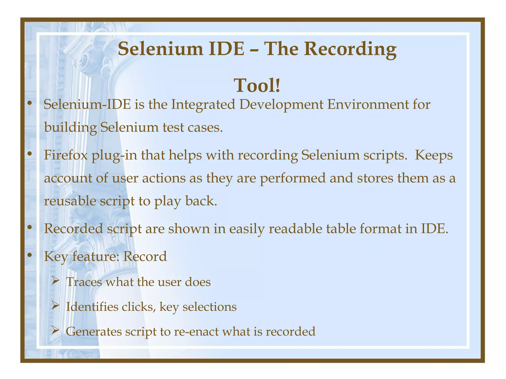 Selenium IDE – The Recording
                                      Tool!
• Selenium-IDE is the Integrated Development Environment for
  building Selenium test cases.
• Firefox plug-in that helps with recording Selenium scripts. Keeps
  account of user actions as they are performed and stores them as a
  reusable script to play back.
• Recorded script are shown in easily readable table format in IDE.
• Key feature: Record
     Traces what the user does
     Identifies clicks, key selections
     Generates script to re-enact what is recorded
 