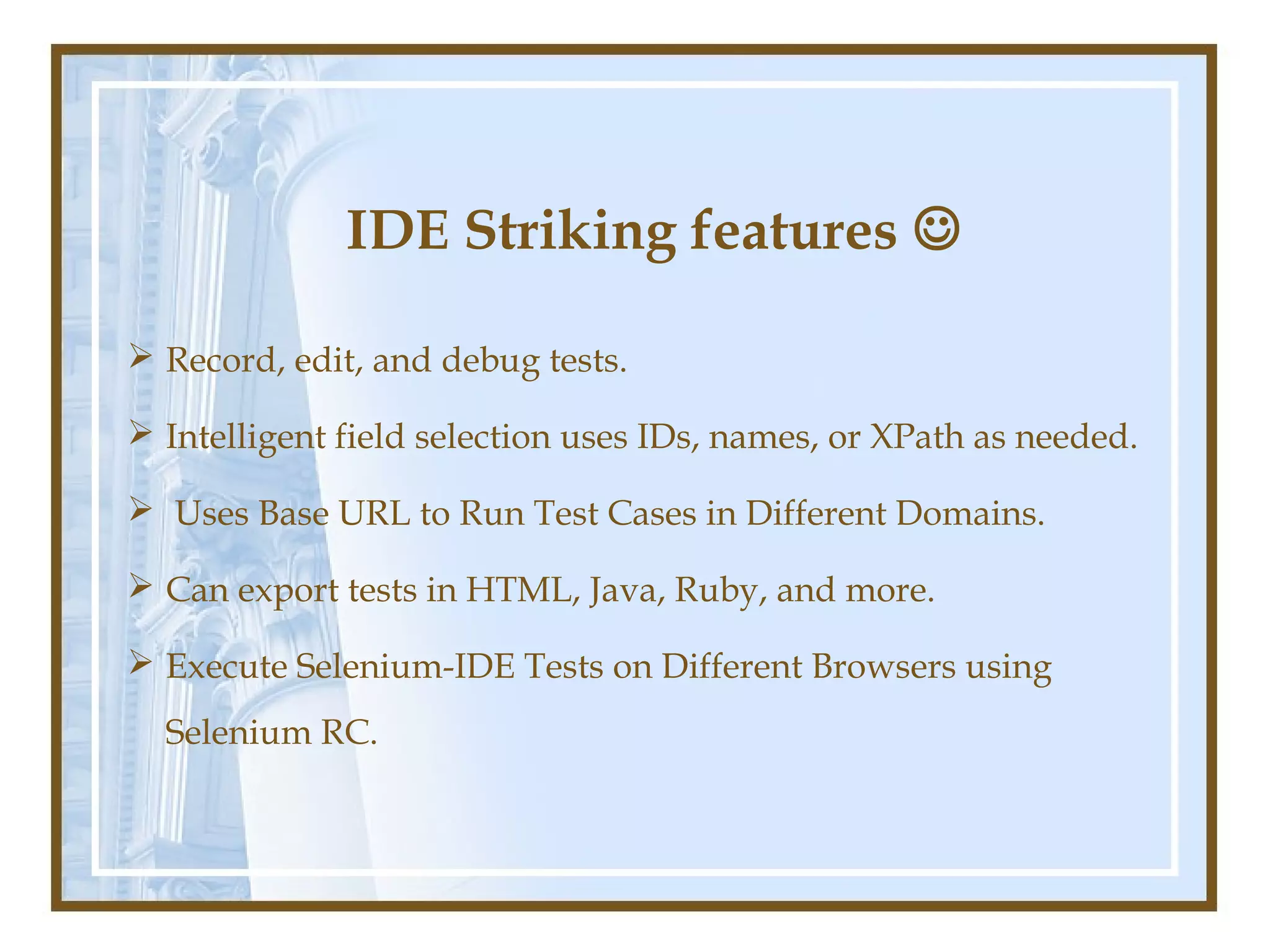 IDE Striking features 

 Record, edit, and debug tests.

 Intelligent field selection uses IDs, names, or XPath as needed.

 Uses Base URL to Run Test Cases in Different Domains.

 Can export tests in HTML, Java, Ruby, and more.

 Execute Selenium-IDE Tests on Different Browsers using
  Selenium RC.
 