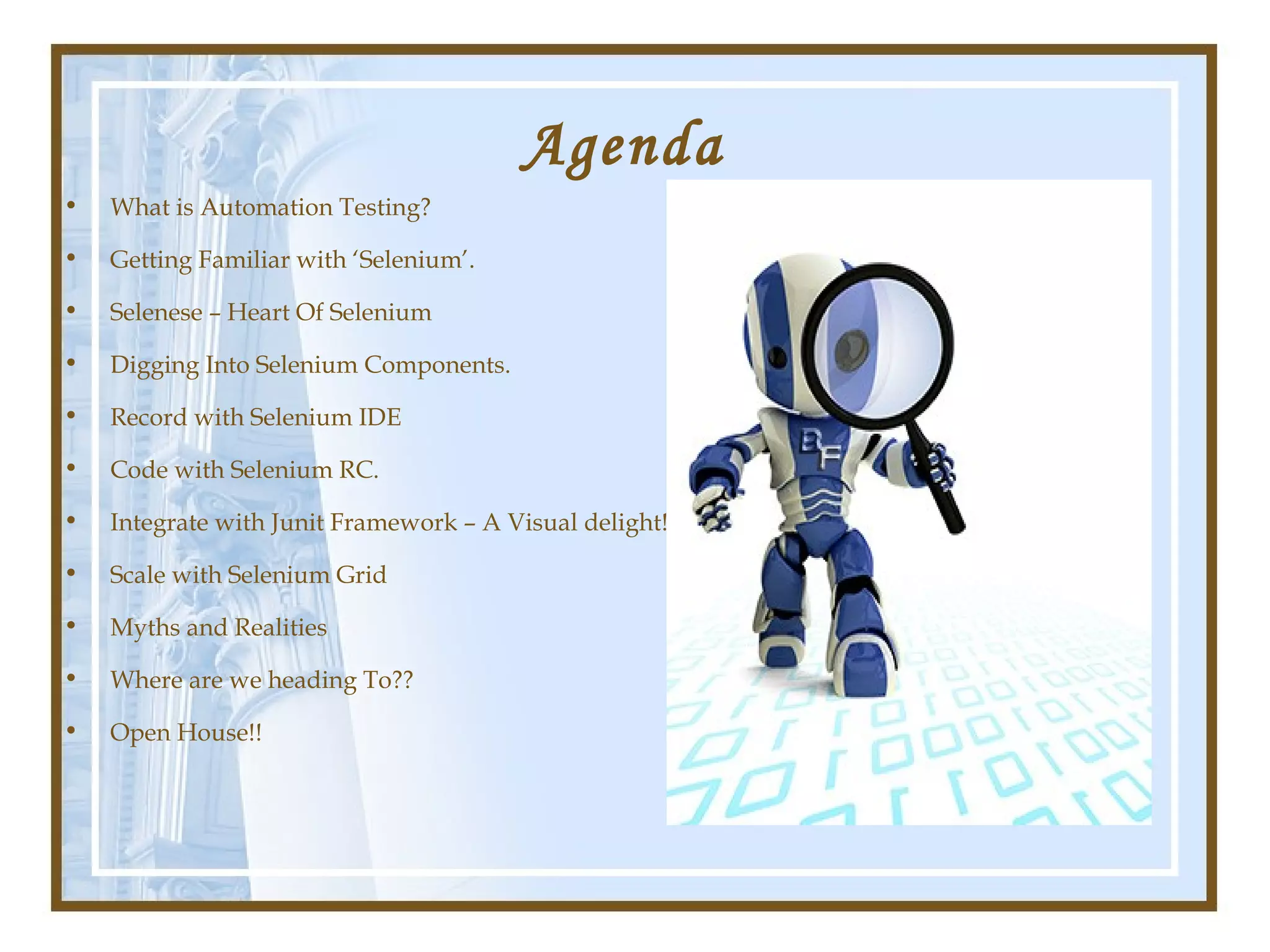 Agenda
•   What is Automation Testing?

•   Getting Familiar with ‘Selenium’.

•   Selenese – Heart Of Selenium

•   Digging Into Selenium Components.

•   Record with Selenium IDE

•   Code with Selenium RC.

•   Integrate with Junit Framework – A Visual delight!

•   Scale with Selenium Grid

•   Myths and Realities

•   Where are we heading To??

•   Open House!!
 