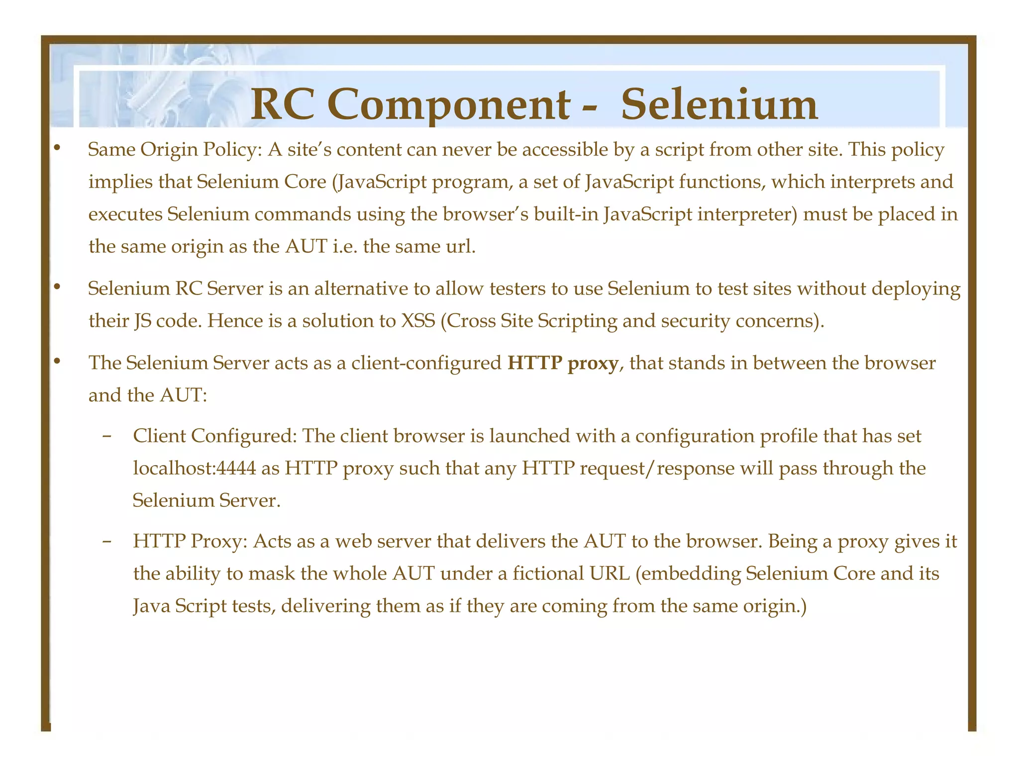 RC Component - Selenium
•   Same Origin Policy: A site’s content can never be accessible by a script from other site. This policy

                                                Server
    implies that Selenium Core (JavaScript program, a set of JavaScript functions, which interprets and
    executes Selenium commands using the browser’s built-in JavaScript interpreter) must be placed in
    the same origin as the AUT i.e. the same url.

•   Selenium RC Server is an alternative to allow testers to use Selenium to test sites without deploying
    their JS code. Hence is a solution to XSS (Cross Site Scripting and security concerns).

•   The Selenium Server acts as a client-configured HTTP proxy, that stands in between the browser
    and the AUT:
     –   Client Configured: The client browser is launched with a configuration profile that has set
         localhost:4444 as HTTP proxy such that any HTTP request/response will pass through the
         Selenium Server.

     –   HTTP Proxy: Acts as a web server that delivers the AUT to the browser. Being a proxy gives it
         the ability to mask the whole AUT under a fictional URL (embedding Selenium Core and its
         Java Script tests, delivering them as if they are coming from the same origin.)
 