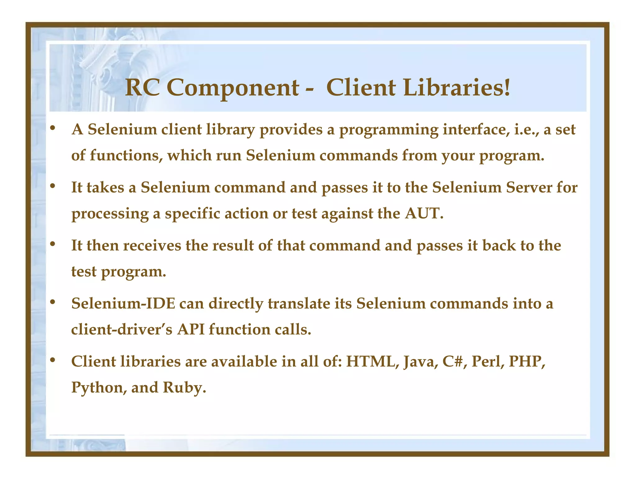 RC Component - Client Libraries!
• A Selenium client library provides a programming interface, i.e., a set
   of functions, which run Selenium commands from your program.
• It takes a Selenium command and passes it to the Selenium Server for
   processing a specific action or test against the AUT.
• It then receives the result of that command and passes it back to the
   test program.
• Selenium-IDE can directly translate its Selenium commands into a
   client-driver’s API function calls.
• Client libraries are available in all of: HTML, Java, C#, Perl, PHP,
   Python, and Ruby.
 