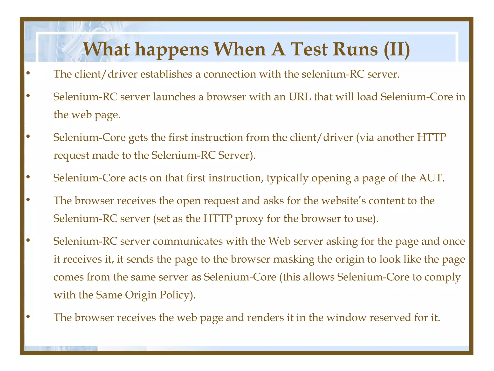 What happens When A Test Runs (II)
•   The client/driver establishes a connection with the selenium-RC server.

•   Selenium-RC server launches a browser with an URL that will load Selenium-Core in
    the web page.

•   Selenium-Core gets the first instruction from the client/driver (via another HTTP
    request made to the Selenium-RC Server).

•   Selenium-Core acts on that first instruction, typically opening a page of the AUT.

•   The browser receives the open request and asks for the website’s content to the
    Selenium-RC server (set as the HTTP proxy for the browser to use).

•   Selenium-RC server communicates with the Web server asking for the page and once
    it receives it, it sends the page to the browser masking the origin to look like the page
    comes from the same server as Selenium-Core (this allows Selenium-Core to comply
    with the Same Origin Policy).

•   The browser receives the web page and renders it in the window reserved for it.
 