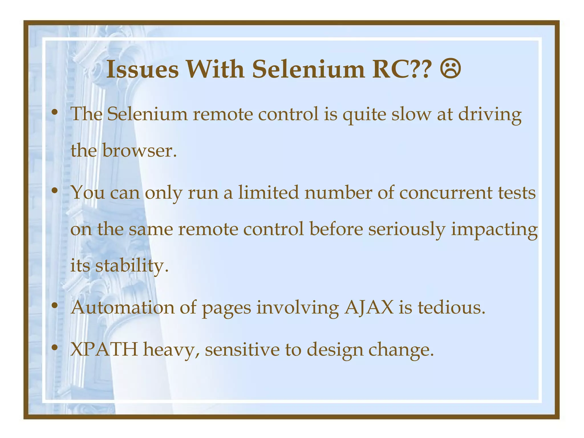 Issues With Selenium RC?? 
• The Selenium remote control is quite slow at driving
  the browser.

• You can only run a limited number of concurrent tests
  on the same remote control before seriously impacting
  its stability.

• Automation of pages involving AJAX is tedious.

• XPATH heavy, sensitive to design change.
 
