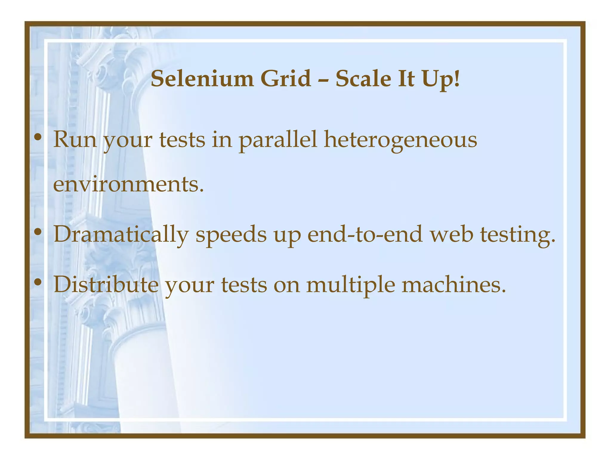 Selenium Grid – Scale It Up!

• Run your tests in parallel heterogeneous
  environments.

• Dramatically speeds up end-to-end web testing.

• Distribute your tests on multiple machines.
 
