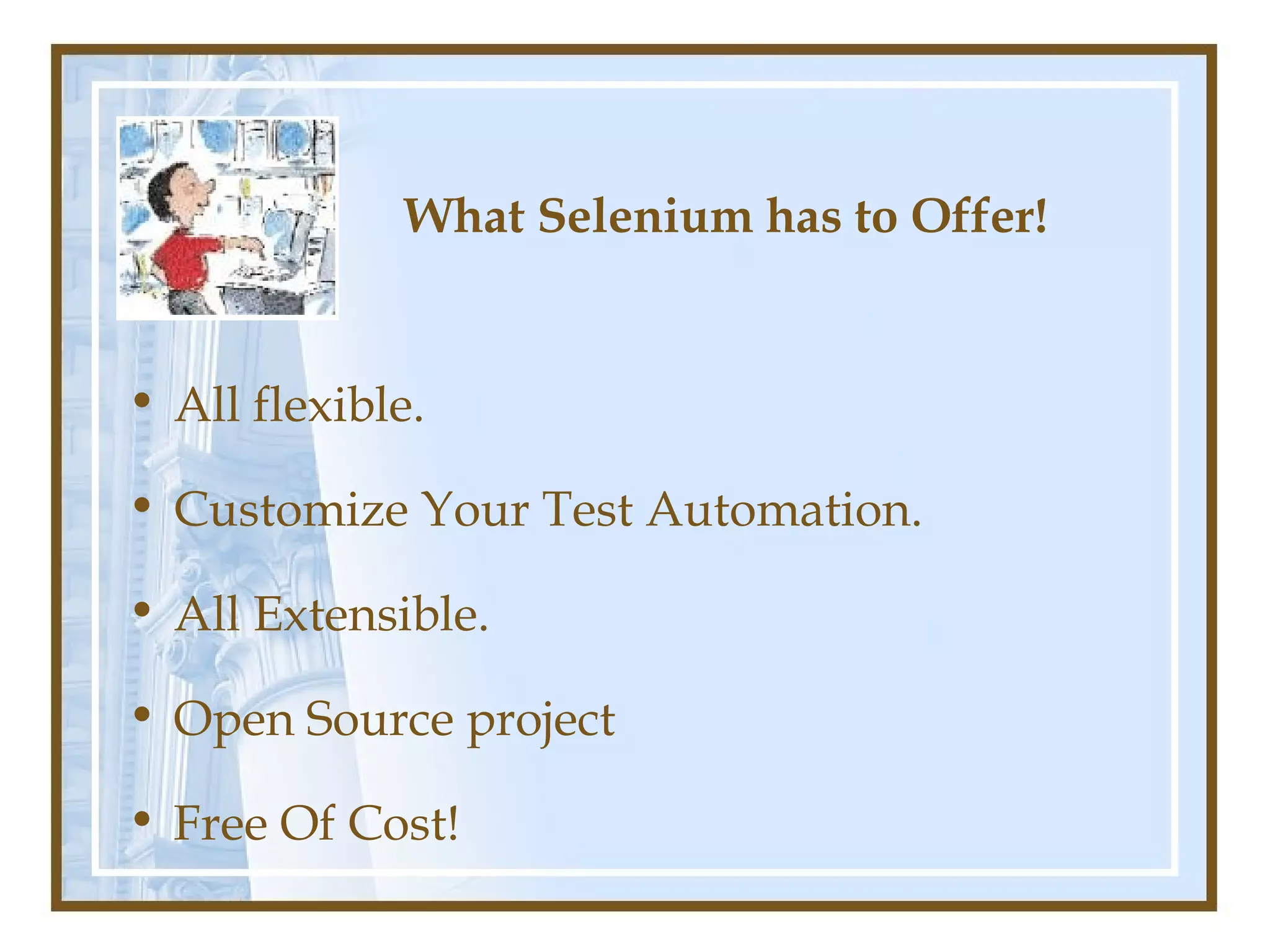 What Selenium has to Offer!


• All flexible.

• Customize Your Test Automation.

• All Extensible.

• Open Source project

• Free Of Cost!
 