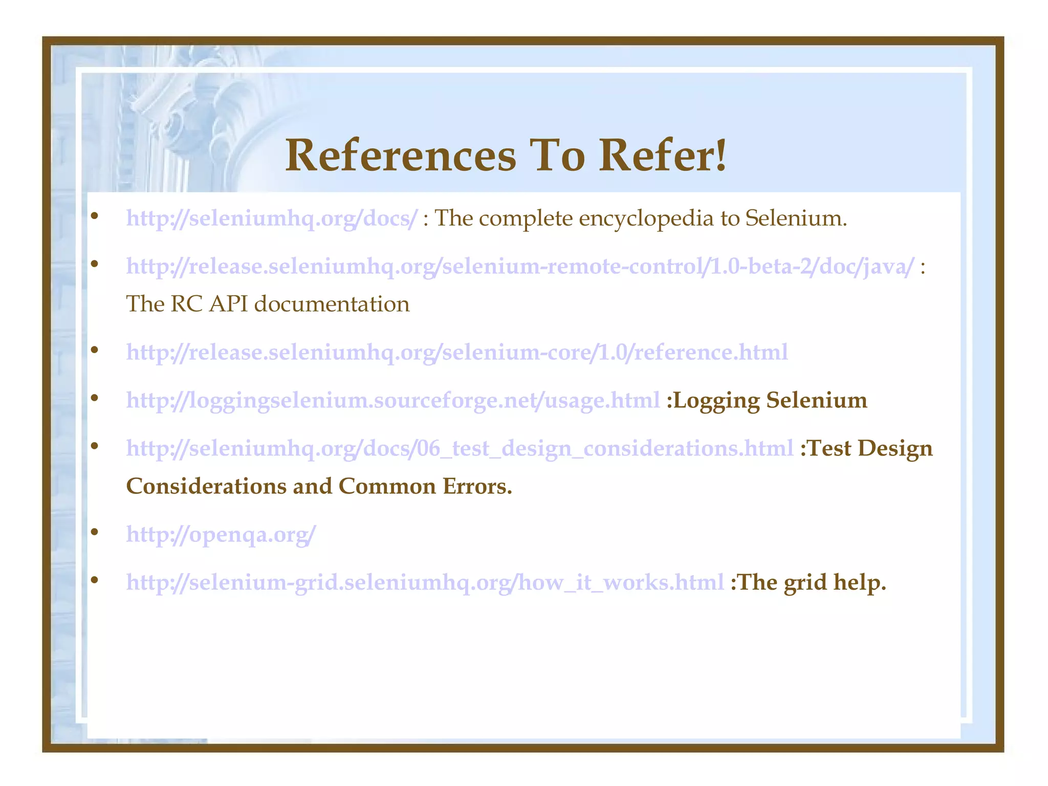 References To Refer!
•   http://seleniumhq.org/docs/ : The complete encyclopedia to Selenium.

•   http://release.seleniumhq.org/selenium-remote-control/1.0-beta-2/doc/java/ :
    The RC API documentation

•   http://release.seleniumhq.org/selenium-core/1.0/reference.html

•   http://loggingselenium.sourceforge.net/usage.html :Logging Selenium

•   http://seleniumhq.org/docs/06_test_design_considerations.html :Test Design
    Considerations and Common Errors.

•   http://openqa.org/

•   http://selenium-grid.seleniumhq.org/how_it_works.html :The grid help.
 