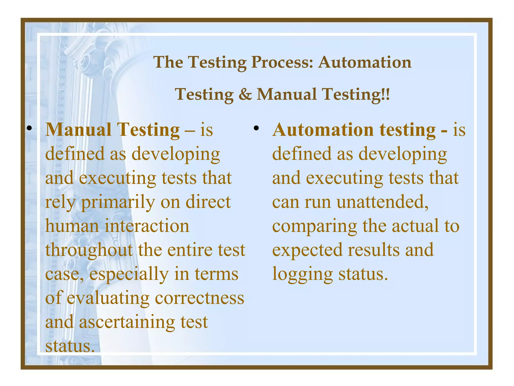The Testing Process: Automation
                  Testing & Manual Testing!!

• Manual Testing – is       • Automation testing - is
  defined as developing       defined as developing
  and executing tests that    and executing tests that
  rely primarily on direct    can run unattended,
  human interaction           comparing the actual to
  throughout the entire test expected results and
  case, especially in terms   logging status.
  of evaluating correctness
  and ascertaining test
  status.
 