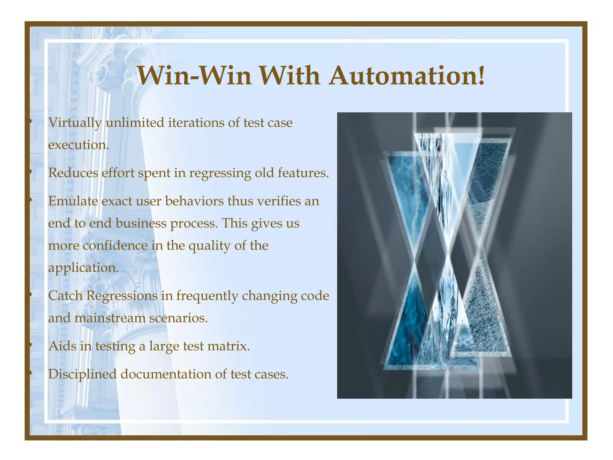 Win-Win With Automation!
•   Virtually unlimited iterations of test case
    execution.

•   Reduces effort spent in regressing old features.

•   Emulate exact user behaviors thus verifies an
    end to end business process. This gives us
    more confidence in the quality of the
    application.

•   Catch Regressions in frequently changing code
    and mainstream scenarios.

•   Aids in testing a large test matrix.

•   Disciplined documentation of test cases.
 