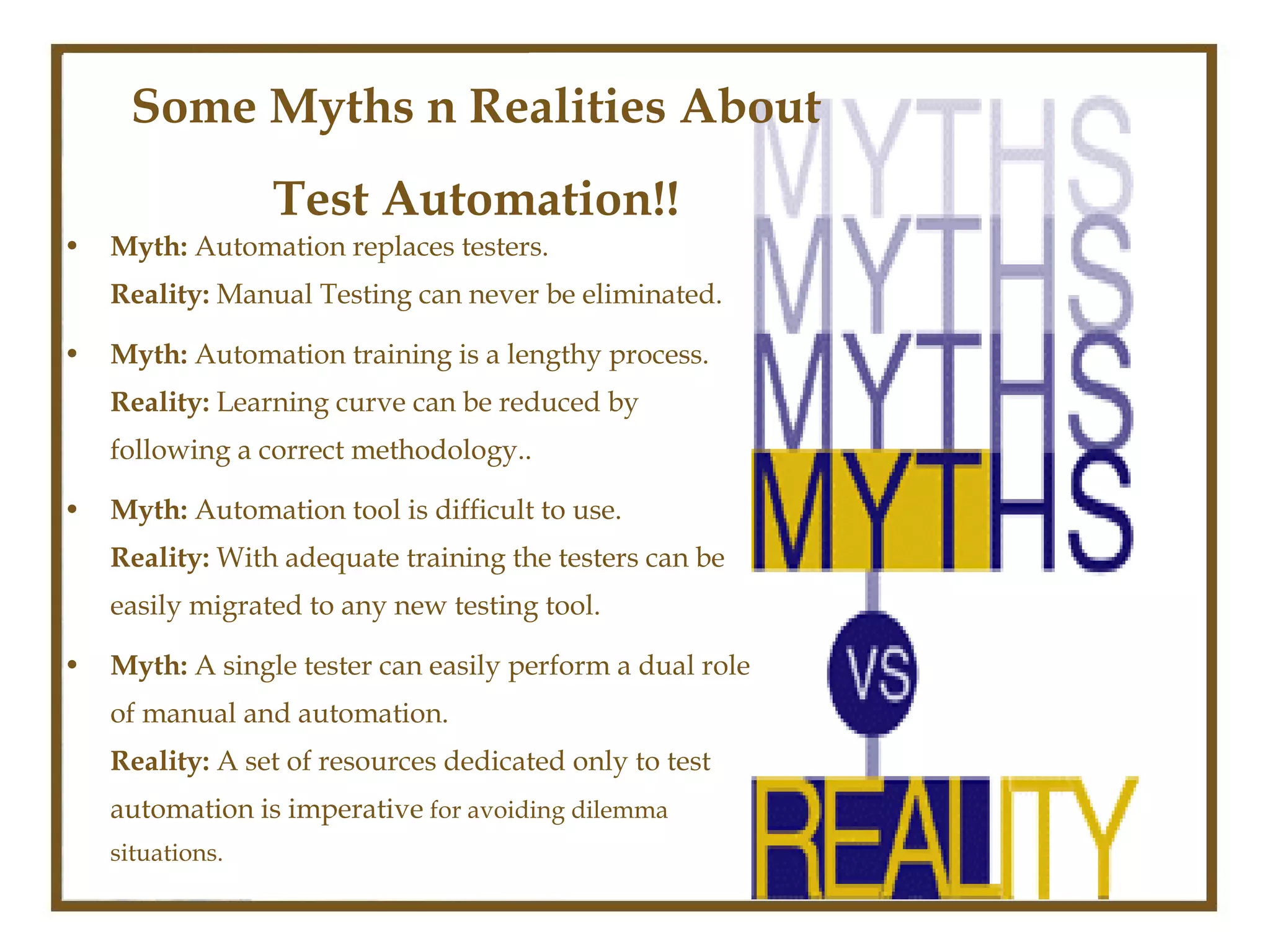 Some Myths n Realities About
                  Test Automation!!
•   Myth: Automation replaces testers.
    Reality: Manual Testing can never be eliminated.

•   Myth: Automation training is a lengthy process.
    Reality: Learning curve can be reduced by
    following a correct methodology..

•   Myth: Automation tool is difficult to use.
    Reality: With adequate training the testers can be
    easily migrated to any new testing tool.

•   Myth: A single tester can easily perform a dual role
    of manual and automation.
    Reality: A set of resources dedicated only to test
    automation is imperative for avoiding dilemma
    situations.
 
