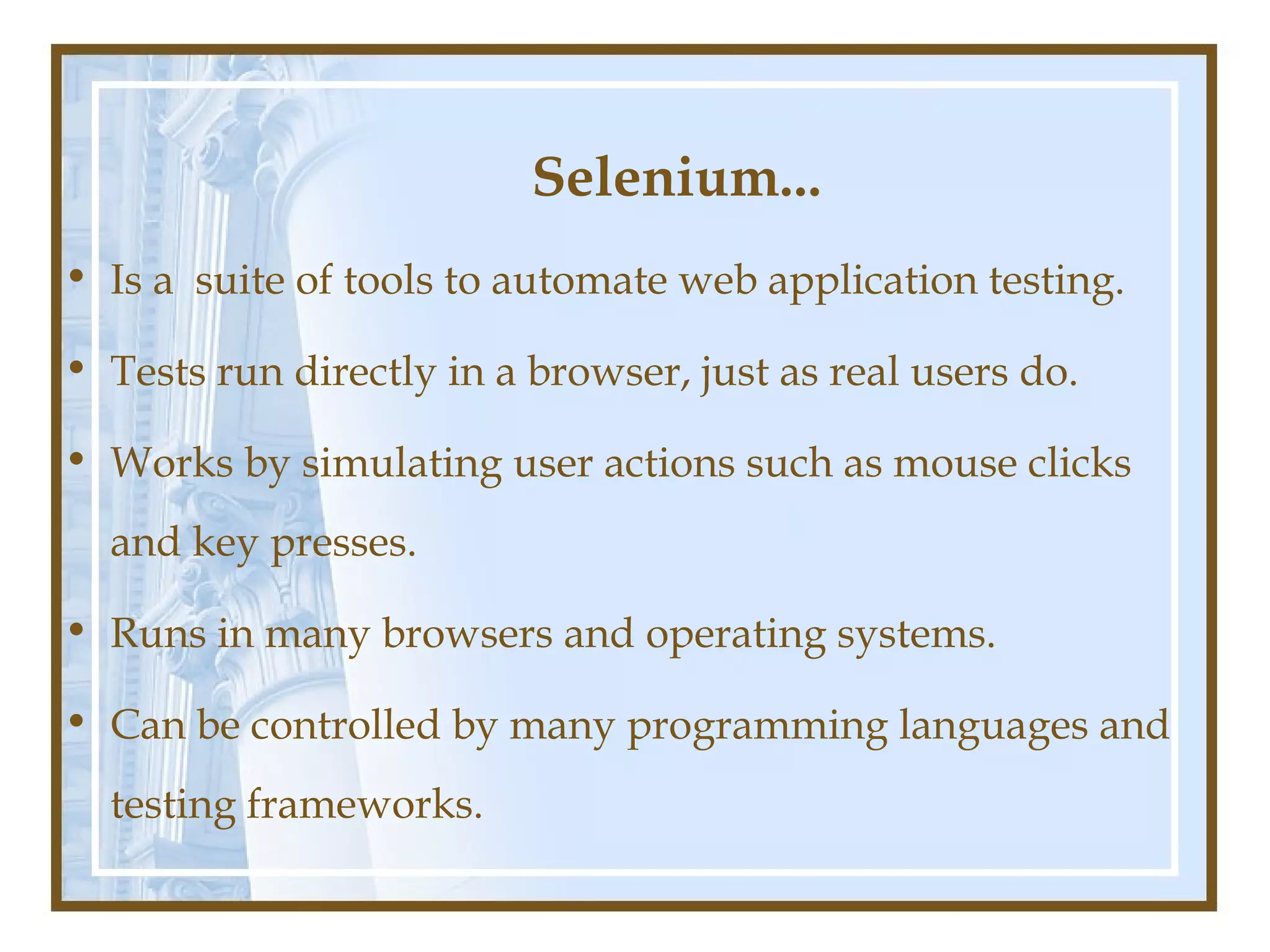 Selenium...
• Is a suite of tools to automate web application testing.

• Tests run directly in a browser, just as real users do.

• Works by simulating user actions such as mouse clicks
  and key presses.

• Runs in many browsers and operating systems.

• Can be controlled by many programming languages and
  testing frameworks.
 