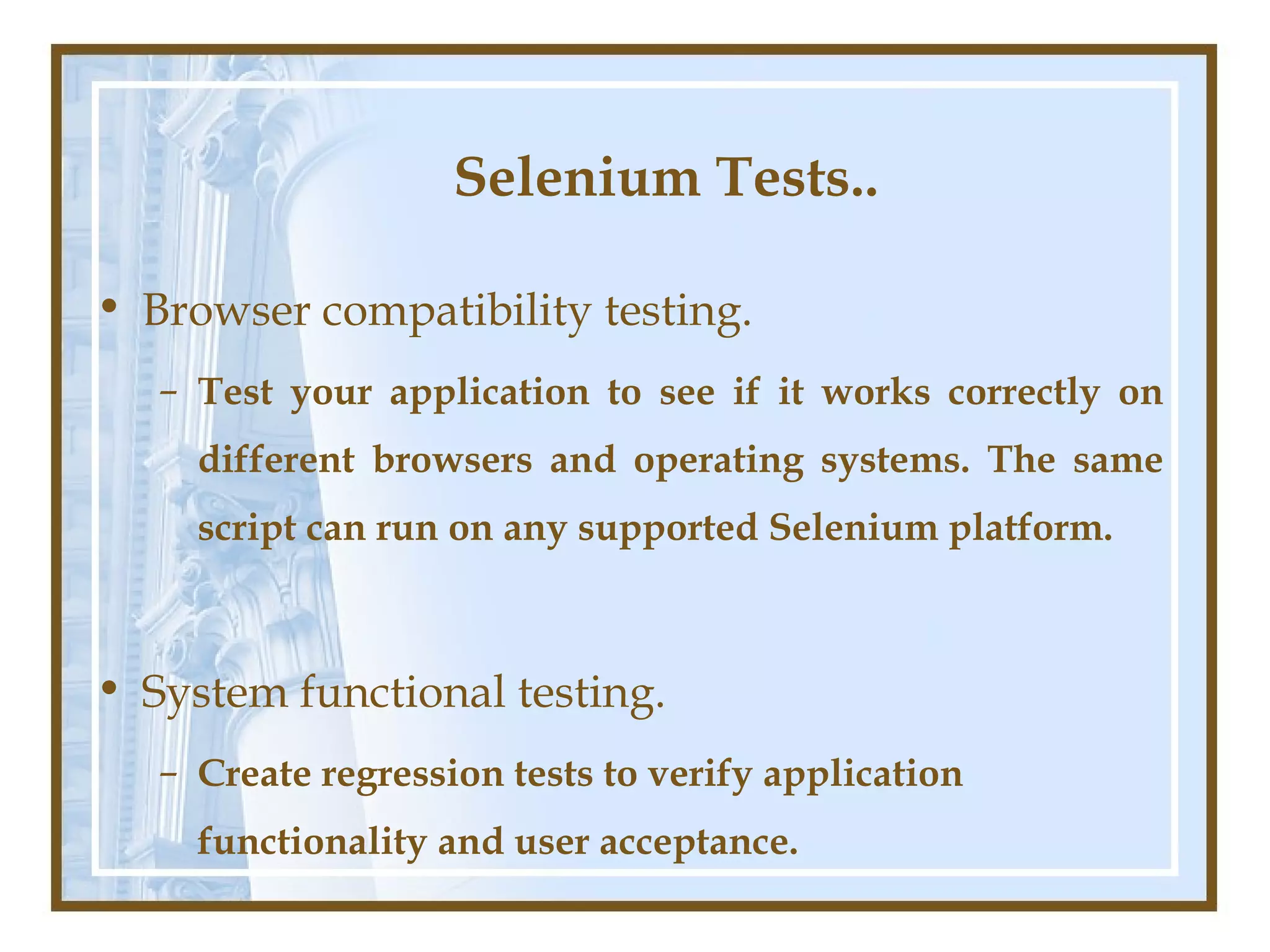 Selenium Tests..

• Browser compatibility testing.
   – Test your application to see if it works correctly on
     different browsers and operating systems. The same
     script can run on any supported Selenium platform.



• System functional testing.
   – Create regression tests to verify application
     functionality and user acceptance.
 