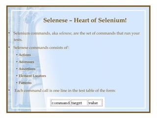 Selenese – Heart of Selenium!
• Selenium commands, aka selenese, are the set of commands that run your
    tests.
• Selenese commands consists of':
     • Actions

     • Accessors

     • Assertions

     • Element Locators

     • Patterns

•   Each command call is one line in the test table of the form:
 