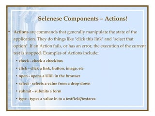 Selenese Components – Actions!

• Actions are commands that generally manipulate the state of the
  application. They do things like "click this link" and "select that
  option". If an Action fails, or has an error, the execution of the current
  test is stopped. Examples of Actions include:
   • check - check a checkbox
   • click - click a link, button, image, etc
   • open - opens a URL in the browser
   • select - selects a value from a drop-down
   • submit - submits a form
   • type - types a value in to a textfield/textarea
 