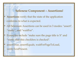 Selenese Component – Assertions!
• Assertions verify that the state of the application
  conforms to what is expected.
• All Selenium Assertions can be used in 3 modes: "assert",
  "verify", and "waitFor“.
• Examples include "make sure the page title is X" and
  "verify that this checkbox is checked".
• assertTrue, assertEquals, waitForPageToLoad,
  verifyTextPresent.
 