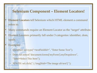 Selenium Component – Element Locators!

• Element Locators tell Selenium which HTML element a command
  refers to.
• Many commands require an Element Locator as the "target" attribute.
• Element Locators primarily fall under 3 categories: identifier, dom,
  xpath.
• Examples:
    – Identifier: sel.type(“<textFieldId>”, “Enter Some Text”);
    – Dom: sel.select(“document.forms['myForm'].myDropdown”,
      “label=Select This Item”);
    – XPATH: sel.click(“//img[@alt='The image alt text'] “);
 