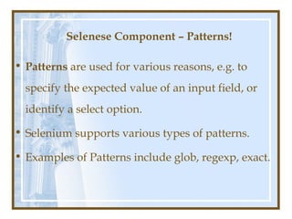 Selenese Component – Patterns!

• Patterns are used for various reasons, e.g. to
  specify the expected value of an input field, or
  identify a select option.

• Selenium supports various types of patterns.

• Examples of Patterns include glob, regexp, exact.
 